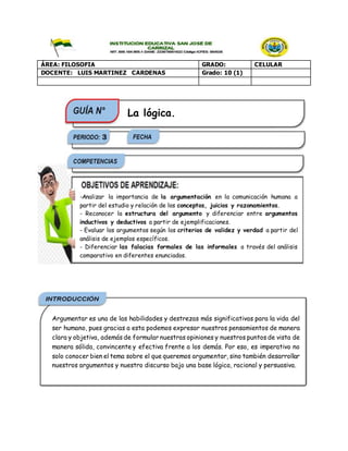 ÁREA: FILOSOFIA GRADO: CELULAR
DOCENTE: LUIS MARTINEZ CARDENAS Grado: 10 (1)
-Analizar la importancia de la argumentación en la comunicación humana a
partir del estudio y relación de los conceptos, juicios y razonamientos.
- Reconocer la estructura del argumento y diferenciar entre argumentos
inductivos y deductivos a partir de ejemplificaciones.
- Evaluar los argumentos según los criterios de validez y verdad a partir del
análisis de ejemplos específicos.
- Diferenciar las falacias formales de las informales a través del análisis
comparativo en diferentes enunciados.
La lógica.
Argumentar es una de las habilidades y destrezas más significativas para la vida del
ser humano, pues gracias a esta podemos expresar nuestros pensamientos de manera
clara y objetiva, además de formular nuestras opiniones y nuestros puntos de vista de
manera sólida, convincente y efectiva frente a los demás. Por eso, es imperativo no
solo conocer bien el tema sobre el que queremos argumentar, sino también desarrollar
nuestros argumentos y nuestro discurso bajo una base lógica, racional y persuasiva.
 