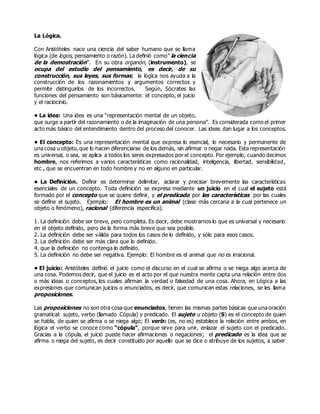 La Lógica.
Con Aristóteles nace una ciencia del saber humano que se llama
lógica (de logos, pensamiento o razón). La definió como “la ciencia
de la demostración”. En su obra organón, (instrumento), se
ocupa del estudio del pensamiento, es decir, de su
construcción, sus leyes, sus formas; la lógica nos ayuda a la
construcción de los razonamientos y argumentos correctos y
permite distinguirlos de los incorrectos. Según, Sócrates las
funciones del pensamiento son básicamente: el concepto, el juicio
y el raciocinio.
• La idea: Una idea es una “representación mental de un objeto,
que surge a partir del razonamiento o de la imaginación de una persona”. Es considerada como el primer
acto más básico del entendimiento dentro del proceso del conocer. Las ideas dan lugar a los conceptos.
• El concepto: Es una representación mental que expresa lo esencial, lo necesario y permanente de
una cosa u objeto,que lo hacen diferenciarse de los demás, sin afirmar o negar nada. Esta representación
es universal, o sea, se aplica a todos los seres expresados por el concepto. Por ejemplo, cuando decimos
hombre, nos referimos a varios características como racionalidad, inteligencia, libertad, sensibilidad,
etc., que se encuentran en todo hombre y no en alguno en particular.
• La Definición. Definir es determinar delimitar, aclarar y precisar brevemente las características
esenciales de un concepto. Toda definición se expresa mediante un juicio en el cual el sujeto está
formado por el concepto que se quiere definir, y el predicado por las características por las cuales
se define el sujeto. Ejemplo: El hombre es un animal (clase más cercana a la cual pertenece un
objeto o fenómeno), racional (diferencia especifica).
1. La definición debe ser breve, pero completa. Es decir, debe mostrarnos lo que es universal y necesario
en el objeto definido, pero de la forma más breve que sea posible.
2. La definición debe ser válida para todos los casos de lo definido, y sólo para esos casos.
3. La definición debe ser más clara que lo definido.
4. que la definición no contenga lo definido.
5. La definición no debe ser negativa. Ejemplo: El hombre es el animal que no es irracional.
• El juicio: Aristóteles definió el juicio como el discurso en el cual se afirma o se niega algo acerca de
una cosa. Podemos decir, que el juicio es el acto por el que nuestra mente capta una relación entre dos
o más ideas o conceptos, los cuales afirman la verdad o falsedad de una cosa. Ahora, en Lógica a las
expresiones que comunican juicios o enunciados, es decir, que comunican estas relaciones, se les llama
proposiciones.
Las proposiciones no son otra cosa que enunciados, tienen las mismas partes básicas que una oración
gramatical: sujeto, verbo (llamado Cópula) y predicado. El sujeto u objeto (S) es el concepto de quien
se habla, de quien se afirma o se niega algo; El verbo (es, no es) establece la relación entre ambos, en
lógica el verbo se conoce como “cópula”, porque sirve para unir, enlazar el sujeto con el predicado.
Gracias a la cópula, el juicio puede hacer afirmaciones o negaciones; el predicado es la idea que se
afirma o niega del sujeto, es decir constituido por aquello que se dice o atribuye de los sujetos, a saber
 