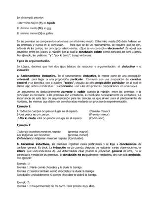 En el ejemplo anterior:
El término mayor (P), es bípeda
El término medio (M), es ave
El termino menor (S) es gallina
En las premisas se comparan los extremos con el término medio. El término medio (M) debe hallarse en
las premisas y nunca en la conclusión. Para que se dé un razonamiento, se requiere que se den,
además de los juicios, los conceptos relacionantes. ¿Qué es un concepto relacionante? Es aquel que
establece entre los juicios la relación por la cual la conclusión existe como derivado del otro u otros.
Por ejemplo, las palabras: “y”, “por lo tanto”, Luego entonces.
Tipos de argumentación.
En Lógica, decimos que hay dos tipos básicos de raciocinio o argumentación: el deductivo y el
inductivo
a. Racionamiento Deductivo. En el razonamiento deductivo, la mente parte de una proposición
universal, para llegar a una proposición particular. Comienza con una proposición de carácter
general y se identifica con la palabra “todos”, seguida de otra proposición particular en la cual se
afirma algo sobre un individuo. La conclusión une a las dos primeras proposiciones en una nueva.
Un argumento es deductivamente correcto o valido cuando la relación entre las premisas y la
conclusión es necesaria: si las premisas son verdaderas, la conclusión necesariamente es verdadera. La
importancia de este tipo de argumentación para las ciencias es que sirven para el planteamiento de
hipótesis, las mismas que deben ser corroboradas mediante un proceso de experimentación.
Ejemplo 1:
1-Todos los cuerpos ocupan un lugar en el espacio. (Premisa mayor)
2-Una pelota es un cuerpo, (Premisa menor)
3-Por lo tanto, está ocupando un lugar en el espacio. (Conclusión).
Ejemplo 2:
Todos los hombres merecen respeto (premisa mayor)
Los indígenas son hombres (premisa menor)
Entonces los indígenas merecen respeto. (Conclusión).
b. Raciocinio inductivos, las premisas registran casos particulares y se llega a conclusiones de
carácter general. Es decir, La inducción se da cuando, después de realizarse varias observaciones, se
infiere que unos individuos de una determinada clase poseen la propiedad general de otra, Si se
garantiza la verdad de las premisas, la conclusión no es igualmente verdadera, sino tan solo probable.
Por ejemplo:
Ejemplo 1:
Premisa 1: María comió chocolate y le duele la barriga.
Premisa 2: Sandra también comió chocolate y le duele la barriga.
Conclusión: probablemente Si comes chocolate te dolerá la barriga.
Ejemplo 2:
Premisa 1: El supermercado de mi barrio tiene precios muy altos.
 