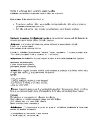 Premisa 2: La farmacia de mi barrio tiene precios muy altos.
Conclusión: probablemente Los comercios de mi barrio son muy caros.
Características de los argumentos inductivos
 Presentan un grado de validez: son probables o poco probables. La validez de las premisas no
garantizan la verdad de la conclusión.
 Son útiles en la ciencia y para formular nuevas hipótesis a través de datos empíricos.
Silogismos irregulares: Los silogismos irregulares no cumplen con ninguna regla del silogismo; sin
embargo, son razonamientos válidos. Entre ellos tenemos:
-Entimema: es el silogismo abreviado, una premisa de la cual se sobreentiende: ejemplo
Estudio, por lo tanto aprobaré.
Estoy cansado, por lo tanto voy a dormir.
Ejemplo: Es famosísimo el entimema de Descartes: “pienso, luego existo”. El silogismo completo seria:
“Todo aquel quien piensa existe; y yo pienso; por lo tanto existo”.
-Epiquerema: es el silogismo en que la mayor o la menor se acompañan de explicación o prueba:
Quien sabe, aprueba (mayor);
y yo sé, porque estudio (menor),
por lo tanto aprobaré (conclusión)
-Sorites: Es un silogismo con varias premisas y una conclusión. El predicado de la primera premisa hace
de sujeto de la segunda, y así sucesivamente. Por ejemplo:
Ejemplo:
Existo por mí mismo.
El ser que existe por sí mismo es un ser necesario.
El ser necesario es infinito, el ser infinito es único,
luego, soy un ser único.
-Dilemas: Argumento que arranca de una proposición disyuntiva y demuestra que los dos miembros
llevan a una misma conclusión, como el famoso dilema de Tertuliano contra el decreto de Taciano:
Ejemplo:
El cristianismo se ha propagado con milagros o sin milagros.
Si con milagros, es verdadero, porque el milagro es el sello de Dios.
Si sin milagros, este es el mayor de los milagros.
Luego, en ambos casos, es verdadero.
-Polisilogismo: Es una cadena de silogismos en la que la conclusión de un silogismo se toma como
premisa del siguiente. Por ejemplo:
Lo que es simple no tiene partes. El alma humana
es simple, luego, no tiene partes, y lo
 