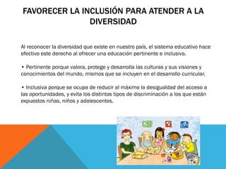 FAVORECER LA INCLUSIÓN PARA ATENDER A LA
DIVERSIDAD
Al reconocer la diversidad que existe en nuestro país, el sistema educativo hace
efectivo este derecho al ofrecer una educación pertinente e inclusiva.
• Pertinente porque valora, protege y desarrolla las culturas y sus visiones y
conocimientos del mundo, mismos que se incluyen en el desarrollo curricular.
• Inclusiva porque se ocupa de reducir al máximo la desigualdad del acceso a
las oportunidades, y evita los distintos tipos de discriminación a los que están
expuestos niñas, niños y adolescentes.

 
