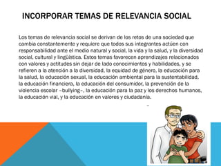 INCORPORAR TEMAS DE RELEVANCIA SOCIAL
Los temas de relevancia social se derivan de los retos de una sociedad que
cambia constantemente y requiere que todos sus integrantes actúen con
responsabilidad ante el medio natural y social, la vida y la salud, y la diversidad
social, cultural y lingüística. Estos temas favorecen aprendizajes relacionados
con valores y actitudes sin dejar de lado conocimientos y habilidades, y se
refieren a la atención a la diversidad, la equidad de género, la educación para
la salud, la educación sexual, la educación ambiental para la sustentabilidad,
la educación financiera, la educación del consumidor, la prevención de la
violencia escolar –bullying–, la educación para la paz y los derechos humanos,
la educación vial, y la educación en valores y ciudadanía.

 