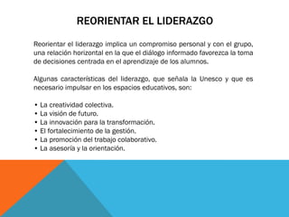 REORIENTAR EL LIDERAZGO
Reorientar el liderazgo implica un compromiso personal y con el grupo,
una relación horizontal en la que el diálogo informado favorezca la toma
de decisiones centrada en el aprendizaje de los alumnos.
Algunas características del liderazgo, que señala la Unesco y que es
necesario impulsar en los espacios educativos, son:
• La creatividad colectiva.
• La visión de futuro.
• La innovación para la transformación.
• El fortalecimiento de la gestión.
• La promoción del trabajo colaborativo.
• La asesoría y la orientación.

 