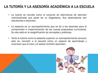 LA TUTORÍA Y LA ASESORÍA ACADÉMICA A LA ESCUELA
• La tutoría se concibe como el conjunto de alternativas de atención
individualizada que parte de un diagnóstico. Sus destinatarios son
estudiantes o docentes.
• La asesoría es un acompañamiento que se da a los docentes para la
comprensión e implementación de las nuevas propuestas curriculares.
Su reto está en la resignificación de conceptos y prácticas.
• Tanto la tutoría como la asesoría suponen un acompañamiento cercano;
esto es, concebir a la escuela como un espacio de aprendizaje y
reconocer que el tutor y el asesor también aprenden.

 