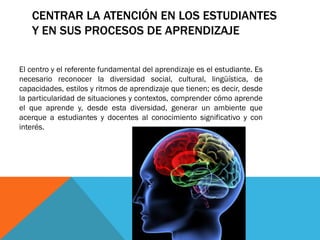 CENTRAR LA ATENCIÓN EN LOS ESTUDIANTES
Y EN SUS PROCESOS DE APRENDIZAJE
El centro y el referente fundamental del aprendizaje es el estudiante. Es
necesario reconocer la diversidad social, cultural, lingüística, de
capacidades, estilos y ritmos de aprendizaje que tienen; es decir, desde
la particularidad de situaciones y contextos, comprender cómo aprende
el que aprende y, desde esta diversidad, generar un ambiente que
acerque a estudiantes y docentes al conocimiento significativo y con
interés.

 