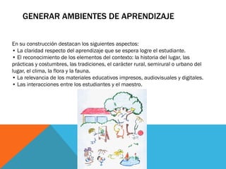 GENERAR AMBIENTES DE APRENDIZAJE
En su construcción destacan los siguientes aspectos:
• La claridad respecto del aprendizaje que se espera logre el estudiante.
• El reconocimiento de los elementos del contexto: la historia del lugar, las
prácticas y costumbres, las tradiciones, el carácter rural, semirural o urbano del
lugar, el clima, la flora y la fauna.
• La relevancia de los materiales educativos impresos, audiovisuales y digitales.
• Las interacciones entre los estudiantes y el maestro.

 