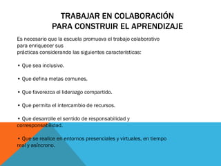 TRABAJAR EN COLABORACIÓN
PARA CONSTRUIR EL APRENDIZAJE
Es necesario que la escuela promueva el trabajo colaborativo
para enriquecer sus
prácticas considerando las siguientes características:
• Que sea inclusivo.

• Que defina metas comunes.
• Que favorezca el liderazgo compartido.
• Que permita el intercambio de recursos.
• Que desarrolle el sentido de responsabilidad y
corresponsabilidad.
• Que se realice en entornos presenciales y virtuales, en tiempo
real y asíncrono.

 
