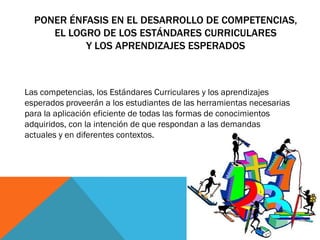 PONER ÉNFASIS EN EL DESARROLLO DE COMPETENCIAS,
EL LOGRO DE LOS ESTÁNDARES CURRICULARES
Y LOS APRENDIZAJES ESPERADOS

Las competencias, los Estándares Curriculares y los aprendizajes
esperados proveerán a los estudiantes de las herramientas necesarias
para la aplicación eficiente de todas las formas de conocimientos
adquiridos, con la intención de que respondan a las demandas
actuales y en diferentes contextos.

 