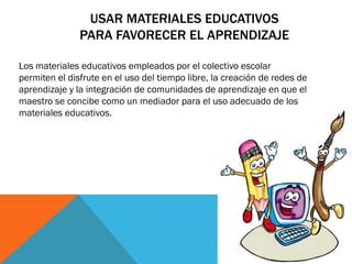 USAR MATERIALES EDUCATIVOS
PARA FAVORECER EL APRENDIZAJE
Los materiales educativos empleados por el colectivo escolar
permiten el disfrute en el uso del tiempo libre, la creación de redes de
aprendizaje y la integración de comunidades de aprendizaje en que el
maestro se concibe como un mediador para el uso adecuado de los
materiales educativos.

 