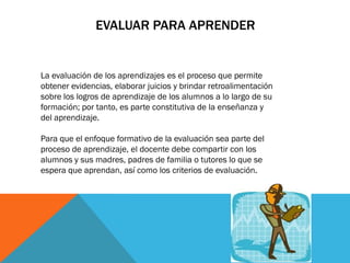 EVALUAR PARA APRENDER

La evaluación de los aprendizajes es el proceso que permite
obtener evidencias, elaborar juicios y brindar retroalimentación
sobre los logros de aprendizaje de los alumnos a lo largo de su
formación; por tanto, es parte constitutiva de la enseñanza y
del aprendizaje.
Para que el enfoque formativo de la evaluación sea parte del
proceso de aprendizaje, el docente debe compartir con los
alumnos y sus madres, padres de familia o tutores lo que se
espera que aprendan, así como los criterios de evaluación.

 