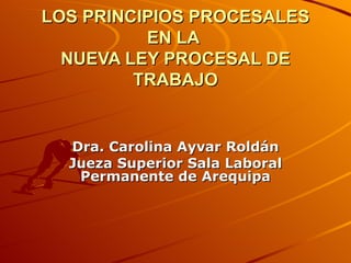 LOS PRINCIPIOS PROCESALES EN LA  NUEVA LEY PROCESAL DE TRABAJO Dra. Carolina Ayvar Roldán Jueza Superior Sala Laboral Permanente de Arequipa 