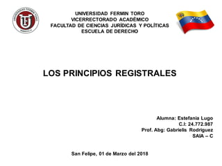 UNIVERSIDAD FERMIN TORO
VICERRECTORADO ACADÉMICO
FACULTAD DE CIENCIAS JURÍDICAS Y POLÍTICAS
ESCUELA DE DERECHO
LOS PRINCIPIOS REGISTRALES
Alumna: Estefania Lugo
C.I: 24.772.987
Prof. Abg: Gabrielis Rodriguez
SAIA – C
San Felipe, 01 de Marzo del 2018
 