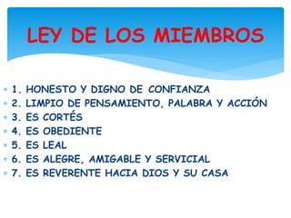 1. HONESTO Y DIGNO DE CONFIANZA
2. LIMPIO DE PENSAMIENTO, PALABRA Y ACCIÓN
3. ES CORTÉS
4. ES OBEDIENTE
5. ES LEAL
6. ES ALEGRE, AMIGABLE Y SERVICIAL
7. ES REVERENTE HACIA DIOS Y SU CASA
LEY DE LOS MIEMBROS