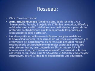 Rosseau:
• Obra: El contrato social
• Jean-Jacques Rousseau (Ginebra, Suiza, 28 de junio de 1712 -
   Ermenonville, Francia, 2 de julio de 1778) fue un escritor, filósofo y
  músico franco-helvético definido como un ilustrado; a pesar de las
  profundas contradicciones que lo separaron de los principales
  representantes de la Ilustración.
• Las ideas políticas de Rousseau influyeron en gran medida en
  la Revolución francesa, el desarrollo de las teorías republicanas y el
  crecimiento del nacionalismo. Su herencia de pensador radical y
  revolucionario está probablemente mejor expresada en sus dos
  más célebres frases, una contenida en El contrato social: «El
  hombre nace libre, pero en todos lados está encadenado»; la otra,
  contenida en su Emilio, o De la educación: «El hombre es bueno por
  naturaleza», de ahí su idea de la posibilidad de una educación.
 