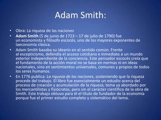 Adam Smith:
• Obra: La riqueza de las naciones
• Adam Smith (5 de junio de 1723 – 17 de julio de 1790) fue
  un economista y filósofo escocés, uno de los mayores exponentes de
  laeconomía clásica.
• Adam Smith basaba su ideario en el sentido común. Frente
  al escepticismo, defendía el acceso cotidiano e inmediato a un mundo
  exterior independiente de la conciencia. Este pensador escocés creía que
  el fundamento de la acción moral no se basa en normas ni en ideas
  nacionales, sino en sentimientos universales, comunes y propios de todos
  los seres humanos.
• En 1776 publica: La riqueza de las naciones, sosteniendo que la riqueza
  procede del trabajo. El libro fue esencialmente un estudio acerca del
  proceso de creación y acumulación de la riqueza, tema ya abordado por
  los mercantilistas y fisiócratas, pero sin el carácter científico de la obra de
  Smith. Este trabajo obtuvo para él el título de fundador de la economía
  porque fue el primer estudio completo y sistemático del tema.
 
