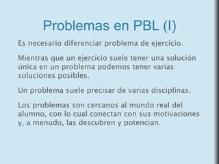 Problemas en PBL (I)
Es necesario diferenciar problema de ejercicio.
Mientras que un ejercicio suele tener una solución
única en un problema podemos tener varias
soluciones posibles.
Un problema suele precisar de varias disciplinas.
Los problemas son cercanos al mundo real del
alumno, con lo cual conectan con sus motivaciones
y, a menudo, las descubren y potencian.
 