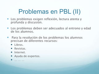 Problemas en PBL (II)
 Los problemas exigen reflexión, lectura atenta y
profunda y discusión.
 Los problemas deben ser adecuados al entrono y edad
de los alumnos.
 Para la resolución de los problemas los alumnos
precisan de diferentes recursos:
 Libros.
 Revistas.
 Internet.
 Ayuda de expertos.
 … … …
 