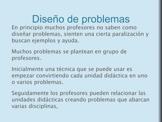 Diseño de problemas
En principio muchos profesores no saben como
diseñar problemas, sienten una cierta paralización y
buscan ejemplos y ayuda.
Muchos problemas se plantean en grupo de
profesores.
Inicialmente una técnica que se puede usar es
empezar convirtiendo cada unidad didáctica en uno
o varios problemas.
Seguidamente los profesores pueden relacionar las
unidades didácticas creando problemas que abarcan
varias disciplinas,
 