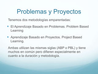 Problemas y Proyectos
Tenemos dos metodologías emparentadas:
 El Aprendizaje Basado en Problemas. Problem Based
Learning
 Aprendizaje Basado en Proyectos. Project Based
Learning.
Ambas utilizan las mismas siglas (ABP o PBL) y tiene
muchos en común pero difieren especialmente en
cuanto a la duración y metodología.
 