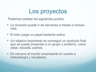 Los proyectos
Podemos señalar los siguientes puntos:
 La duración puede ir de semanas a meses o incluso
más.
 El tutor juega un papel bastante activo.
 Un objetivo importante es conseguir un producto final
que se puede presentar a un grupo o auditorio, como
clase, escuela, padres.
 Es cercano al mundo empresarial en cuanto a
metodología y resultados.
 