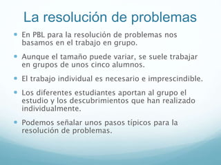 La resolución de problemas
 En PBL para la resolución de problemas nos
basamos en el trabajo en grupo.
 Aunque el tamaño puede variar, se suele trabajar
en grupos de unos cinco alumnos.
 El trabajo individual es necesario e imprescindible.
 Los diferentes estudiantes aportan al grupo el
estudio y los descubrimientos que han realizado
individualmente.
 Podemos señalar unos pasos típicos para la
resolución de problemas.
 