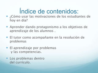 Índice de contenidos:
 ¿Cómo usar las motivaciones de los estudiantes de
hoy en día?
 Aprender dando protagonismo a los objetivos de
aprendizaje de los alumnos .
 El tutor como acompañante en la resolución de
problemas
 El aprendizaje por problemas
y las competencias.
 Los problemas dentro
del currículo.
 