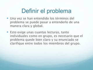 Definir el problema
 Una vez se han entendido los términos del
problema se puede pasar a entenderlo de una
manera clara y global.
 Esto exige unas cuantas lecturas, tanto
individuales como en grupo, es necesario que el
problema quede bien claro y su enunciado se
clarifique entre todos los miembros del grupo.
 