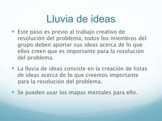 Lluvia de ideas
 Este paso es previo al trabajo creativo de
resolución del problema, todos los miembros del
grupo deben aportar sus ideas acerca de lo que
ellos creen que es importante para la resolución
del problema.
 La lluvia de ideas consiste en la creación de listas
de ideas acerca de lo que creemos importante
para la resolución del problema.
 Se pueden usar los mapas mentales para ello.
 
