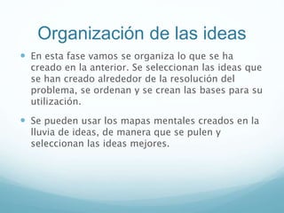 Organización de las ideas
 En esta fase vamos se organiza lo que se ha
creado en la anterior. Se seleccionan las ideas que
se han creado alrededor de la resolución del
problema, se ordenan y se crean las bases para su
utilización.
 Se pueden usar los mapas mentales creados en la
lluvia de ideas, de manera que se pulen y
seleccionan las ideas mejores.
 