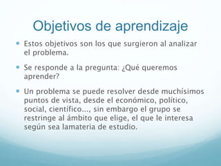 Objetivos de aprendizaje
 Estos objetivos son los que surgieron al analizar
el problema.
 Se responde a la pregunta: ¿Qué queremos
aprender?
 Un problema se puede resolver desde muchísimos
puntos de vista, desde el económico, político,
social, científico..., sin embargo el grupo se
restringe al ámbito que elige, el que le interesa
según sea lamateria de estudio.
 
