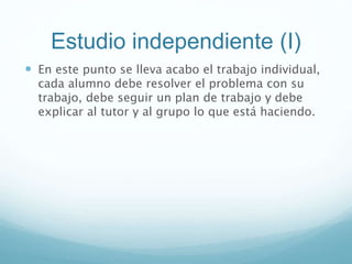Estudio independiente (I)
 En este punto se lleva acabo el trabajo individual,
cada alumno debe resolver el problema con su
trabajo, debe seguir un plan de trabajo y debe
explicar al tutor y al grupo lo que está haciendo.
 