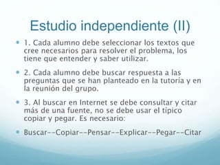 Estudio independiente (II)
 1. Cada alumno debe seleccionar los textos que
cree necesarios para resolver el problema, los
tiene que entender y saber utilizar.
 2. Cada alumno debe buscar respuesta a las
preguntas que se han planteado en la tutoría y en
la reunión del grupo.
 3. Al buscar en Internet se debe consultar y citar
más de una fuente, no se debe usar el típico
copiar y pegar. Es necesario:
 Buscar--Copiar--Pensar--Explicar--Pegar--Citar
 