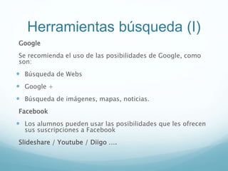 Herramientas búsqueda (I)
Google
Se recomienda el uso de las posibilidades de Google, como
son:
 Búsqueda de Webs
 Google +
 Búsqueda de imágenes, mapas, noticias.
Facebook
 Los alumnos pueden usar las posibilidades que les ofrecen
sus suscripciones a Facebook
Slideshare / Youtube / Diigo ….
 