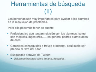 Herramientas de búsqueda
(II)
Las personas son muy importantes para ayudar a los alumnos
en la resolución de problemas.
Para ello podemos tener en cuenta:
 Profesionales que tengan relación con los alumnos, como
son médicos, ingenieros,…, en general padres o amistades
de ellos.
 Contactos conseguidos a través e Internet, aquí suele ser
preciso el filtro del tutor.
 Búsquedas a través de Twitter:
 Utilizando hastags como #marte, #españa…
 
