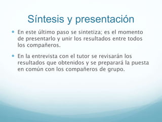 Síntesis y presentación
 En este último paso se sintetiza; es el momento
de presentarlo y unir los resultados entre todos
los compañeros.
 En la entrevista con el tutor se revisarán los
resultados que obtenidos y se preparará la puesta
en común con los compañeros de grupo.
 