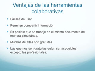 Ventajas de las herramientas
colaborativas
 Fáciles de usar
 Permiten compartir información
 Es posible que se trabaje en el mismo documento de
manera simultánea.
 Muchas de ellas son gratuitas.
 Las que nos son gratuitas eulen ser asequibles,
excepto las profesionales.
 
