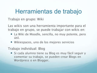 Herramientas de trabajo
Trabajo en grupo: Wiki
Las wikis son una herramienta importante para el
trabajo en grupo, se puede trabajar con wikis en:
 La Wiki de Moodle, sencilla, no muy potente, pero
útil.
 Wikiespaces, uno de los mejores servicios
Trabajo individual: Blog
 Si cada alumno tiene su Blog es muy fácil seguir y
comentar su trabajo, se pueden crear Blogs en
Wordpress o en Blogger.
 