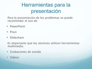 Herramientas para la
presentación
Para la presentación de los problemas se puede
recomendar el uso de:
 PowerPoint
 Prezi
 Slideshare
Es importante que los alumnos utilicen herramientas
multimedia:
 Grabaciones de sonido
 Vídeos
 