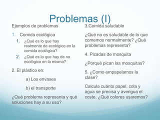 Problemas (I)
Ejemplos de problemas
1. Comida ecológica
1. ¿Qué es lo que hay
realmente de ecológico en la
comida ecológica?
2. ¿Qué es lo que hay de no
ecológico en la misma?
2. El plástico en:
a) Los envases
b) el transporte
¿Qué problema representa y qué
soluciones hay a su uso?
3.Comida saludable
¿Qué no es saludable de lo que
comemos normalmente? ¿Qué
problemas representa?
4. Picadas de mosquita
¿Porqué pican las mosquitas?
5. ¿Como empapelamos la
clase?
Calcula cuánto papel, cola y
agua se precisa y averigua el
coste. ¿Qué colores usaremos?
 