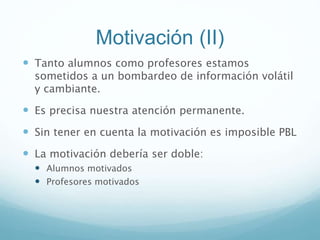 Motivación (II)
 Tanto alumnos como profesores estamos
sometidos a un bombardeo de información volátil
y cambiante.
 Es precisa nuestra atención permanente.
 Sin tener en cuenta la motivación es imposible PBL
 La motivación debería ser doble:
 Alumnos motivados
 Profesores motivados
 