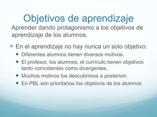 Objetivos de aprendizaje
Aprender dando protagonismo a los objetivos de
aprendizaje de los alumnos.
 En el aprendizaje no hay nunca un solo objetivo:
 Diferentes alumnos tienen diversos motivos.
 El profesor, los alumnos, el currículo tienen objetivos
tanto coincidentes como divergentes.
 Muchos motivos los descubrimos a posteriori.
 En PBL son prioritarios los objetivos de los alumnos
 