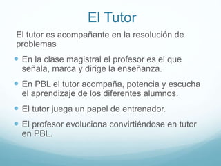 El Tutor
El tutor es acompañante en la resolución de
problemas
 En la clase magistral el profesor es el que
señala, marca y dirige la enseñanza.
 En PBL el tutor acompaña, potencia y escucha
el aprendizaje de los diferentes alumnos.
 El tutor juega un papel de entrenador.
 El profesor evoluciona convirtiéndose en tutor
en PBL.
 