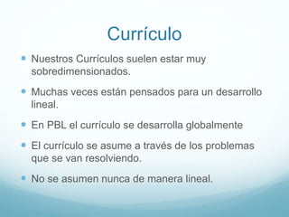 Currículo
 Nuestros Currículos suelen estar muy
sobredimensionados.
 Muchas veces están pensados para un desarrollo
lineal.
 En PBL el currículo se desarrolla globalmente
 El currículo se asume a través de los problemas
que se van resolviendo.
 No se asumen nunca de manera lineal.
 