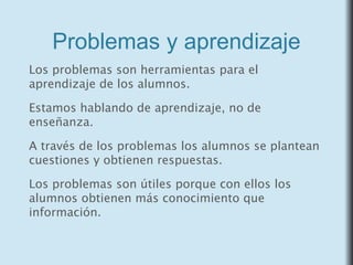 Problemas y aprendizaje
Los problemas son herramientas para el
aprendizaje de los alumnos.
Estamos hablando de aprendizaje, no de
enseñanza.
A través de los problemas los alumnos se plantean
cuestiones y obtienen respuestas.
Los problemas son útiles porque con ellos los
alumnos obtienen más conocimiento que
información.
 