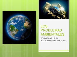 LOS
PROBLEMAS
AMBIENTALES
POR OSCAR URIEL
VILLALBOS GARCIA 6-D T/M
 