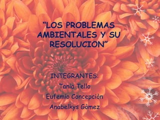 “LOS PROBLEMAS 
AMBIENTALES Y SU 
RESOLUCION” 
INTEGRANTES: 
Tania Tello 
Eufemio Concepciòn 
Anabelkys Gòmez 
 