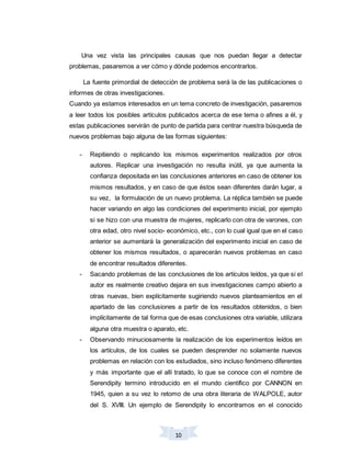 10
Una vez vista las principales causas que nos puedan llegar a detectar
problemas, pasaremos a ver cómo y dónde podemos encontrarlos.
La fuente primordial de detección de problema será la de las publicaciones o
informes de otras investigaciones.
Cuando ya estamos interesados en un tema concreto de investigación, pasaremos
a leer todos los posibles artículos publicados acerca de ese tema o afines a él, y
estas publicaciones servirán de punto de partida para centrar nuestra búsqueda de
nuevos problemas bajo alguna de las formas siguientes:
- Repitiendo o replicando los mismos experimentos realizados por otros
autores. Replicar una investigación no resulta inútil, ya que aumenta la
confianza depositada en las conclusiones anteriores en caso de obtener los
mismos resultados, y en caso de que éstos sean diferentes darán lugar, a
su vez, la formulación de un nuevo problema. La réplica también se puede
hacer variando en algo las condiciones del experimento inicial, por ejemplo
si se hizo con una muestra de mujeres, replicarlo con otra de varones, con
otra edad, otro nivel socio- económico, etc., con lo cual igual que en el caso
anterior se aumentará la generalización del experimento inicial en caso de
obtener los mismos resultados, o aparecerán nuevos problemas en caso
de encontrar resultados diferentes.
- Sacando problemas de las conclusiones de los artículos leídos, ya que si el
autor es realmente creativo dejara en sus investigaciones campo abierto a
otras nuevas, bien explícitamente sugiriendo nuevos planteamientos en el
apartado de las conclusiones a partir de los resultados obtenidos, o bien
implícitamente de tal forma que de esas conclusiones otra variable, utilizara
alguna otra muestra o aparato, etc.
- Observando minuciosamente la realización de los experimentos leídos en
los artículos, de los cuales se pueden desprender no solamente nuevos
problemas en relación con los estudiados, sino incluso fenómeno diferentes
y más importante que el allí tratado, lo que se conoce con el nombre de
Serendipity termino introducido en el mundo científico por CANNON en
1945, quien a su vez lo retomo de una obra literaria de WALPOLE, autor
del S. XVIII. Un ejemplo de Serendipity lo encontramos en el conocido
 
