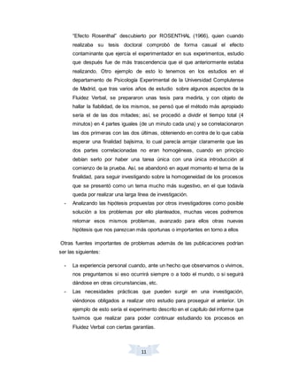 11
“Efecto Rosenthal” descubierto por ROSENTHAL (1966), quien cuando
realizaba su tesis doctoral comprobó de forma casual el efecto
contaminante que ejercía el experimentador en sus experimentos, estudio
que después fue de más trascendencia que el que anteriormente estaba
realizando. Otro ejemplo de esto lo tenemos en los estudios en el
departamento de Psicología Experimental de la Universidad Complutense
de Madrid, que tras varios años de estudio sobre algunos aspectos de la
Fluidez Verbal, se prepararon unas tesis para medirla, y con objeto de
hallar la fiabilidad, de los mismos, se pensó que el método más apropiado
sería el de las dos mitades; así, se procedió a dividir el tiempo total (4
minutos) en 4 partes iguales (de un minuto cada una) y se correlacionaron
las dos primeras con las dos últimas, obteniendo en contra de lo que cabía
esperar una finalidad bajísima, lo cual parecía arrojar claramente que las
dos partes correlacionadas no eran homogéneas, cuando en principio
debían serlo por haber una tarea única con una única introducción al
comienzo de la prueba. Así, se abandonó en aquel momento el tema de la
finalidad, para seguir investigando sobre la homogeneidad de los procesos
que se presentó como un tema mucho más sugestivo, en el que todavía
queda por realizar una larga línea de investigación.
- Analizando las hipótesis propuestas por otros investigadores como posible
solución a los problemas por ello planteados, muchas veces podremos
retomar esos mismos problemas, avanzado para ellos otras nuevas
hipótesis que nos parezcan más oportunas o importantes en torno a ellos
Otras fuentes importantes de problemas además de las publicaciones podrían
ser las siguientes:
- La experiencia personal cuando, ante un hecho que observamos o vivimos,
nos preguntamos si eso ocurrirá siempre o a todo el mundo, o si seguirá
dándose en otras circunstancias, etc.
- Las necesidades prácticas que pueden surgir en una investigación,
viéndonos obligados a realizar otro estudio para proseguir el anterior. Un
ejemplo de esto sería el experimento descrito en el capítulo del informe que
tuvimos que realizar para poder continuar estudiando los procesos en
Fluidez Verbal con ciertas garantías.
 