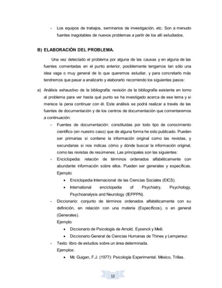 12
- Los equipos de trabajos, seminarios de investigación, etc. Son a menudo
fuentes inagotables de nuevos problemas a partir de los allí estudiados.
B) ELABORACIÓN DEL PROBLEMA.
Una vez detectado el problema por alguna de las causas y en alguna de las
fuentes comentadas en el punto anterior, posiblemente tengamos tan sólo una
idea vaga o muy general de lo que queremos estudiar, y para concretarlo más
tendremos que pasar a analizarlo y elaborarlo recorriendo los siguientes pasos:
a) Análisis exhaustivo de la bibliografía: revisión de la bibliografía existente en torno
al problema para ver hasta qué punto se ha investigado acerca de ese tema y si
merece la pena continuar con él. Este análisis se podrá realizar a través de las
fuentes de documentación y de los centros de documentación que comentaremos
a continuación:
- Fuentes de documentación: constituidas por todo tipo de conocimiento
científico (en nuestro caso) que de alguna forma he sido publicado. Pueden
ser primarias si contiene la información original como las revistas, y
secundarias si nos indicas cómo y dónde buscar la información original,
como las revistas de resúmenes. Las principales son las siguientes:
- Enciclopedia: relación de términos ordenados alfabéticamente con
abundante información sobre ellos. Pueden ser generales y específicas.
Ejemplo:
 Enciclopedia Internacional de las Ciencias Sociales (EICS).
 International enciclopedia of Psychiatry, Psychology,
Psychoanalysis and Neurology (IEPPPN).
- Diccionario: conjunto de términos ordenados alfabéticamente con su
definición, en relación con una materia (Específicos), o en general
(Generales).
Ejemplo:
 Diccionario de Psicología de Arnold, Eysenck y Meili.
 Diccionario General de Ciencias Humanas de Thines y Lempereur.
- Texto: libro de estudios sobre un área determinada.
Ejemplos:
 Mc Guigan, F.J. (1977): Psicología Experimental. México, Trillas.
 