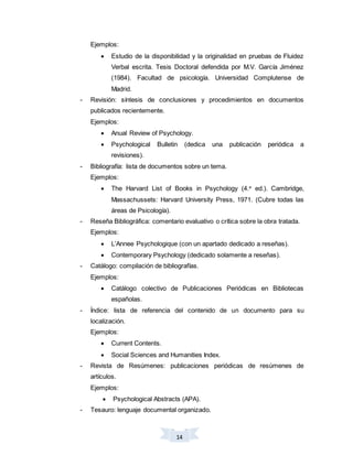 14
Ejemplos:
 Estudio de la disponibilidad y la originalidad en pruebas de Fluidez
Verbal escrita. Tesis Doctoral defendida por M.V. García Jiménez
(1984). Facultad de psicología. Universidad Complutense de
Madrid.
- Revisión: síntesis de conclusiones y procedimientos en documentos
publicados recientemente.
Ejemplos:
 Anual Review of Psychology.
 Psychological Bulletin (dedica una publicación periódica a
revisiones).
- Bibliografía: lista de documentos sobre un tema.
Ejemplos:
 The Harvard List of Books in Psychology (4.a
ed.). Cambridge,
Massachussets: Harvard University Press, 1971. (Cubre todas las
áreas de Psicología).
- Reseña Bibliográfica: comentario evaluativo o crítica sobre la obra tratada.
Ejemplos:
 L’Annee Psychologique (con un apartado dedicado a reseñas).
 Contemporary Psychology (dedicado solamente a reseñas).
- Catálogo: compilación de bibliografías.
Ejemplos:
 Catálogo colectivo de Publicaciones Periódicas en Bibliotecas
españolas.
- Índice: lista de referencia del contenido de un documento para su
localización.
Ejemplos:
 Current Contents.
 Social Sciences and Humanities Index.
- Revista de Resúmenes: publicaciones periódicas de resúmenes de
artículos.
Ejemplos:
 Psychological Abstracts (APA).
- Tesauro: lenguaje documental organizado.
 